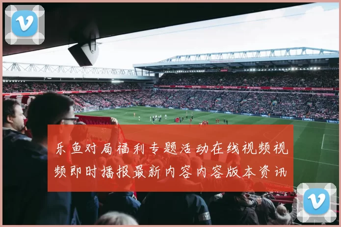 乐鱼对局福利专题活动在线视频视频即时播报最新内容内容版本资讯版app拉取