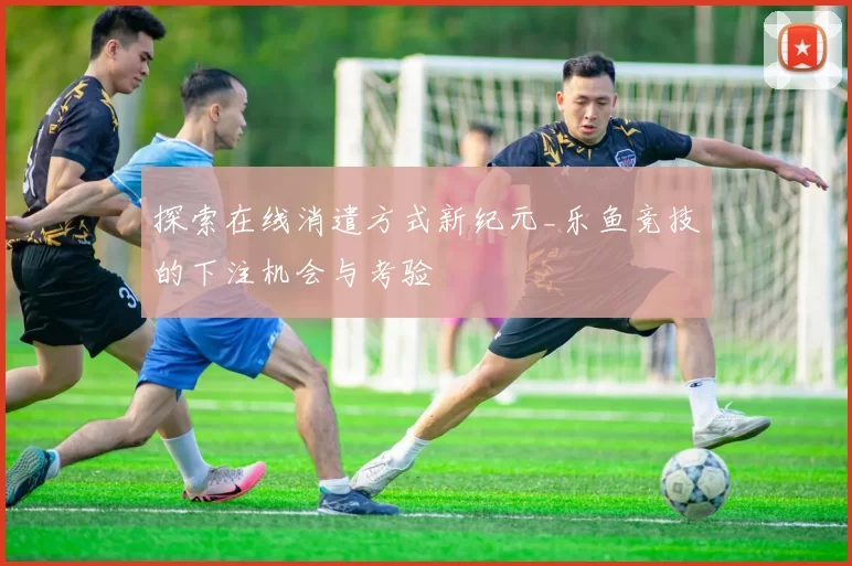 探索在线消遣方式新纪元_乐鱼竞技的下注机会与考验