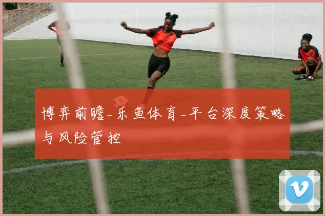 博弈前瞻_乐鱼体育_平台深度策略与风险管控