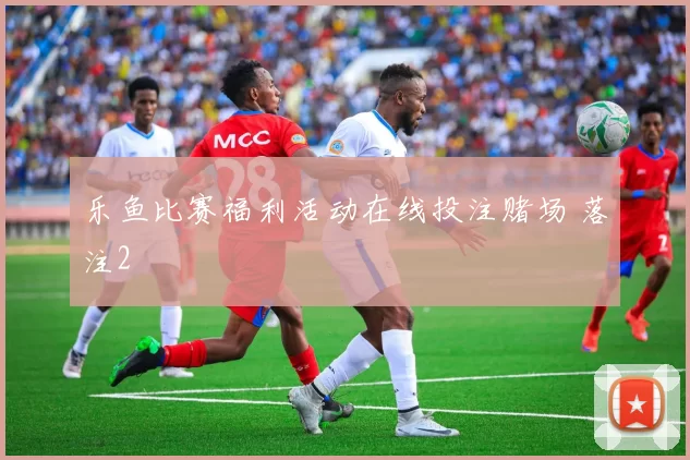 乐鱼比赛福利活动在线投注赌场 落注2