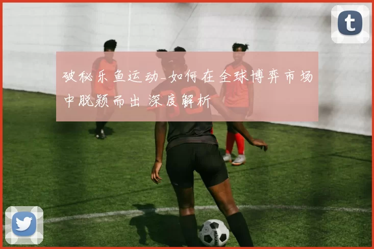 破秘乐鱼运动_如何在全球博弈市场中脱颖而出 深度解析