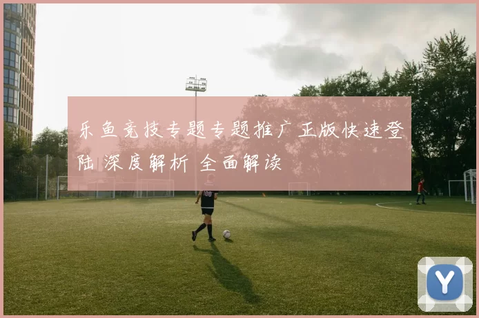 乐鱼竞技专题专题推广正版快速登陆 深度解析 全面解读