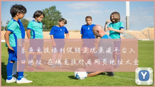 乐鱼竞技福利促销正规渠道平台入口地址_在线竞技对局网页地址大全