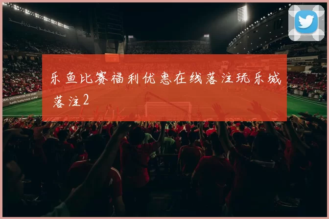 乐鱼比赛福利优惠在线落注玩乐城 落注2