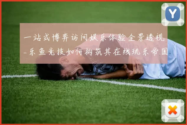 一站式博弈访问娱乐体验全景透视_乐鱼竞技如何构筑其在线玩乐帝国