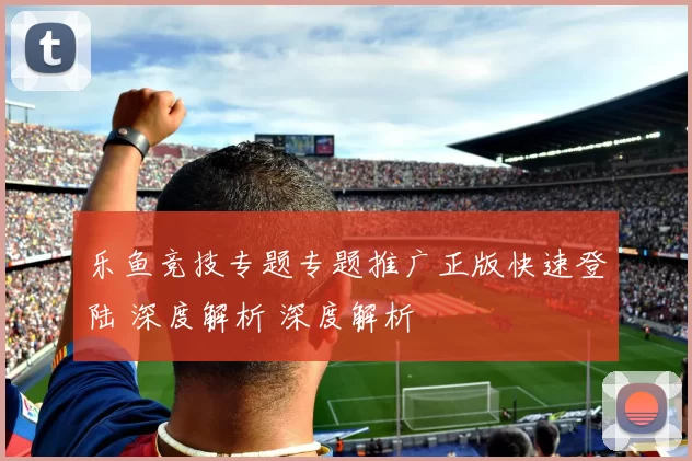 乐鱼竞技专题专题推广正版快速登陆 深度解析 深度解析