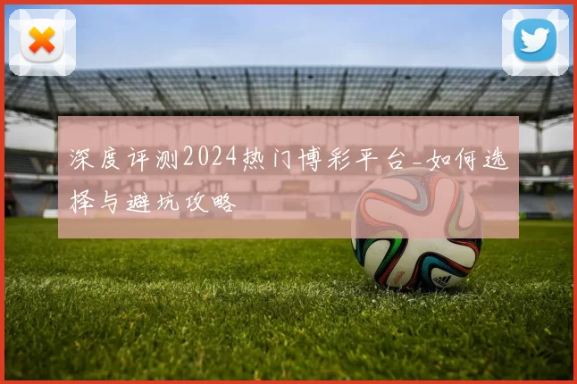 深度评测2024热门博彩平台_如何选择与避坑攻略
