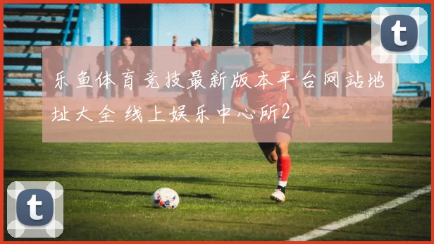 乐鱼体育竞技最新版本平台网站地址大全 线上娱乐中心所2