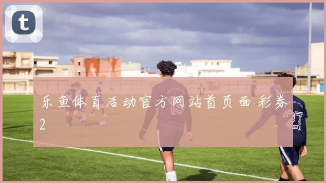 乐鱼体育活动官方网站首页面 彩券2