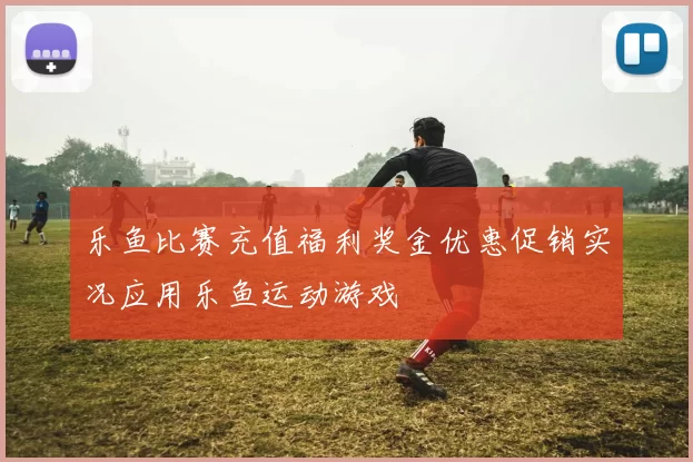 乐鱼比赛充值福利奖金优惠促销实况应用乐鱼运动游戏