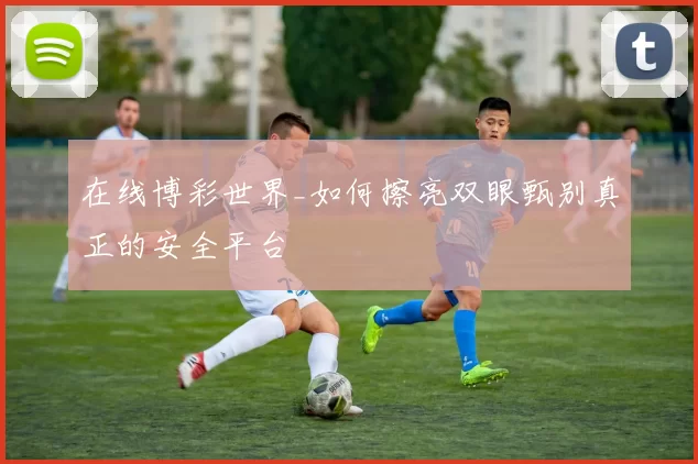 在线博彩世界_如何擦亮双眼甄别真正的安全平台