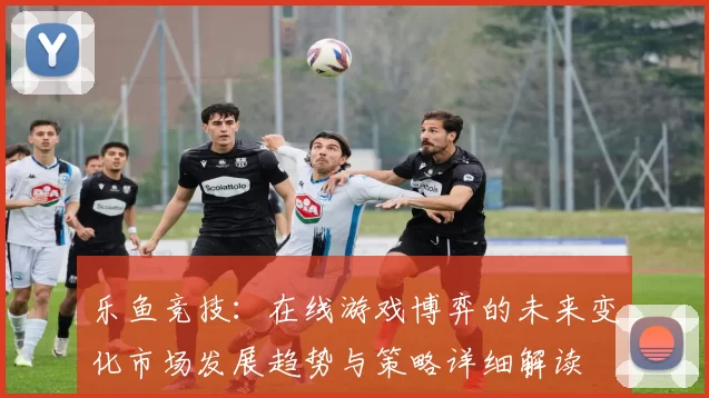 乐鱼竞技：在线游戏博弈的未来变化市场发展趋势与策略详细解读