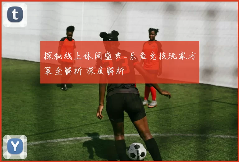 探秘线上休闲盛典_乐鱼竞技玩家方策全解析 深度解析