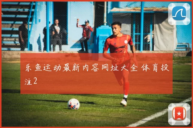 乐鱼运动最新内容网址大全 体育投注2